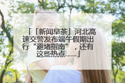 「新闻早茶」河北高速交警发布端午假期出行“避堵指南”，还有这些热点……