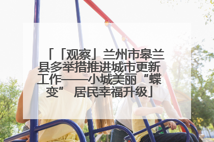 「观察」兰州市皋兰县多举措推进城市更新工作——小城美丽“蝶变” 居民幸福升级