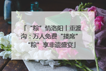 “粽”情洛阳丨重渡沟：万人免费“搂席” “粽”享非遗盛宴
