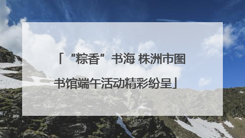 “粽香”书海 株洲市图书馆端午活动精彩纷呈