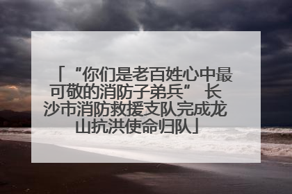 “你们是老百姓心中最可敬的消防子弟兵” 长沙市消防救援支队完成龙山抗洪使命归队