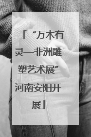 “万木有灵—非洲雕塑艺术展”河南安阳开展