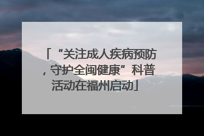 “关注成人疾病预防，守护全闽健康”科普活动在福州启动