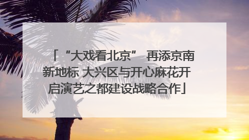 “大戏看北京” 再添京南新地标 大兴区与开心麻花开启演艺之都建设战略合作
