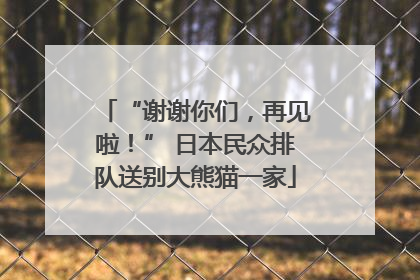 “谢谢你们，再见啦！” 日本民众排队送别大熊猫一家