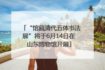 “馆藏清代五体书法展”将于6月14日在山东博物馆开展