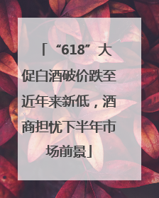 “618”大促白酒破价跌至近年来新低，酒商担忧下半年市场前景