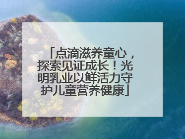 点滴滋养童心，探索见证成长！光明乳业以鲜活力守护儿童营养健康