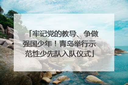牢记党的教导、争做强国少年！青岛举行示范性少先队入队仪式