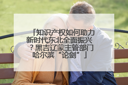 知识产权如何助力新时代东北全面振兴？黑吉辽蒙主管部门哈尔滨“论剑”
