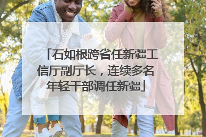 石如根跨省任新疆工信厅副厅长，连续多名年轻干部调任新疆