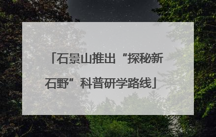 石景山推出“探秘新石野”科普研学路线