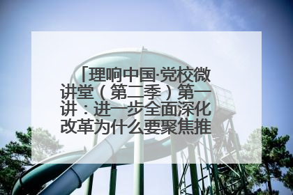 理响中国·党校微讲堂（第二季）第一讲：进一步全面深化改革为什么要聚焦推进中国式现代化
