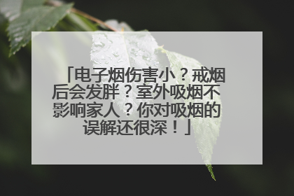 电子烟伤害小？戒烟后会发胖？室外吸烟不影响家人？你对吸烟的误解还很深！