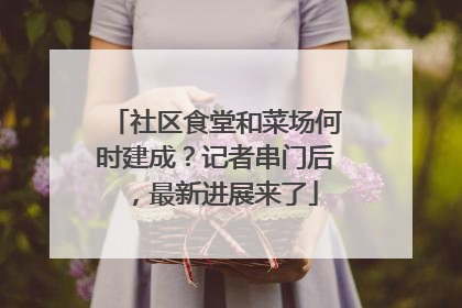社区食堂和菜场何时建成？记者串门后，最新进展来了