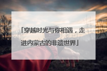 穿越时光与你相遇，走进内蒙古的非遗世界