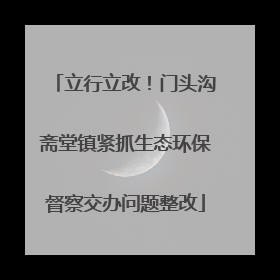 立行立改！门头沟斋堂镇紧抓生态环保督察交办问题整改