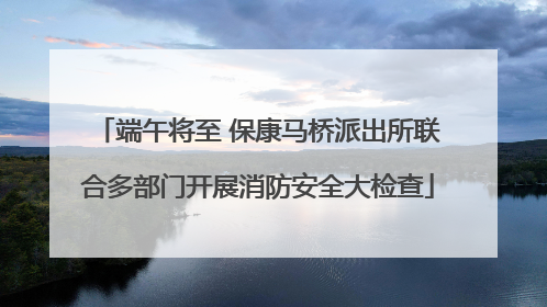 端午将至 保康马桥派出所联合多部门开展消防安全大检查