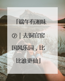 端午有湘味⑦｜去铜官窑国风乐园，比比谁更仙