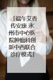 端午艾香传安康 永州市中心医院肿瘤科创新中西联合诊疗模式