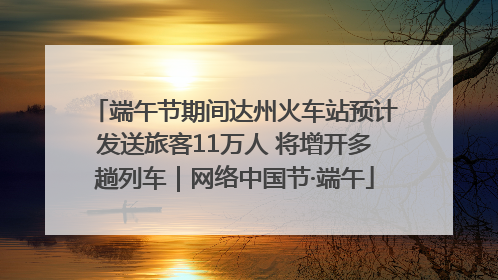 端午节期间达州火车站预计发送旅客11万人 将增开多趟列车｜网络中国节·端午