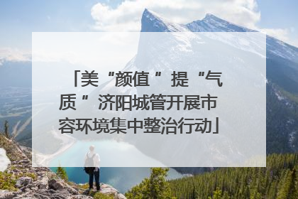 美“颜值 ”提“气质 ”济阳城管开展市容环境集中整治行动