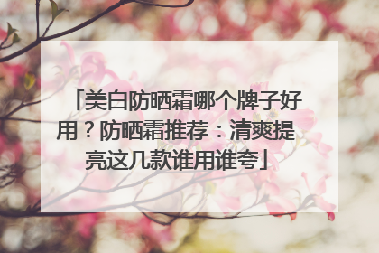 美白防晒霜哪个牌子好用？防晒霜推荐：清爽提亮这几款谁用谁夸