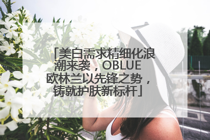 美白需求精细化浪潮来袭，OBLUE欧林兰以先锋之势，铸就护肤新标杆