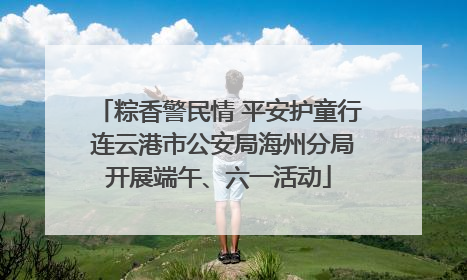 粽香警民情 平安护童行 连云港市公安局海州分局开展端午、六一活动
