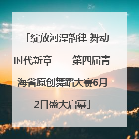 绽放河湟韵律 舞动时代新章——第四届青海省原创舞蹈大赛6月2日盛大启幕