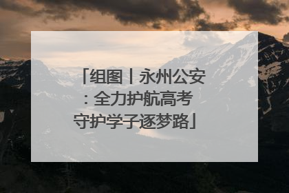 组图丨永州公安：全力护航高考 守护学子逐梦路