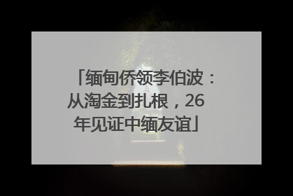 缅甸侨领李伯波：从淘金到扎根，26年见证中缅友谊