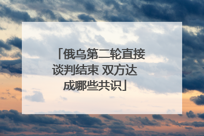 俄乌第二轮直接谈判结束 双方达成哪些共识