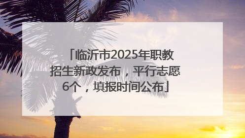 临沂市2025年职教招生新政发布，平行志愿6个，填报时间公布