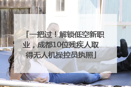 一把过！解锁低空新职业，成都10位残疾人取得无人机操控员执照