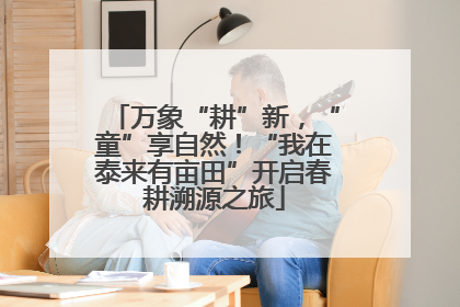 万象“耕”新，“童”享自然！“我在泰来有亩田”开启春耕溯源之旅