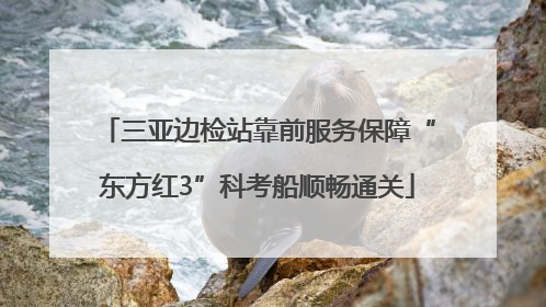 三亚边检站靠前服务保障“东方红3”科考船顺畅通关