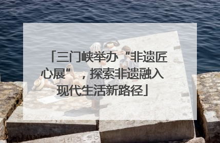 三门峡举办“非遗匠心展”，探索非遗融入现代生活新路径