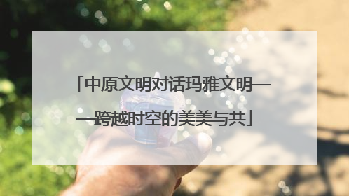 中原文明对话玛雅文明——跨越时空的美美与共