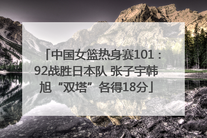 中国女篮热身赛101∶92战胜日本队 张子宇韩旭“双塔”各得18分