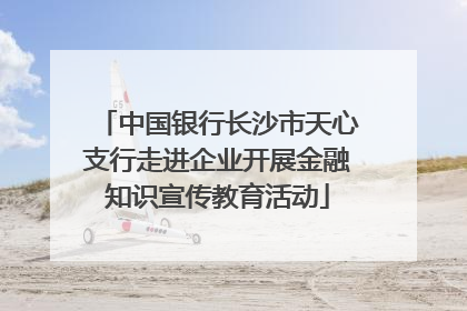 中国银行长沙市天心支行走进企业开展金融知识宣传教育活动