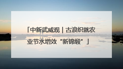 中新武威观｜古浪织就农业节水增效“新锦缎”