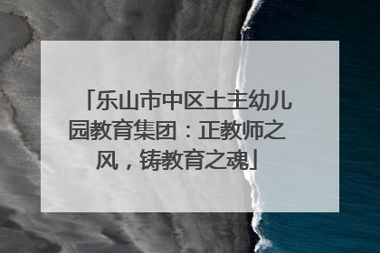 乐山市中区土主幼儿园教育集团：正教师之风，铸教育之魂