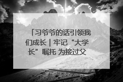 习爷爷的话引领我们成长｜牢记“大学长”嘱托 为接过父辈接力棒全力以赴