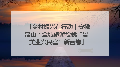 乡村振兴在行动｜安徽潜山：全域旅游绘就“景美业兴民富”新画卷