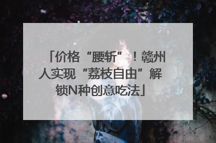 价格“腰斩”！赣州人实现“荔枝自由”解锁N种创意吃法