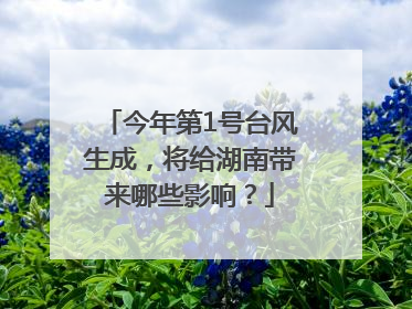 今年第1号台风生成，将给湖南带来哪些影响？
