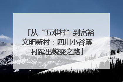 从“五难村”到富裕文明新村：四川小谷溪村蹚出蜕变之路