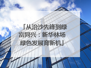 从治沙先锋到绿富同兴：新华林场绿色发展育新机