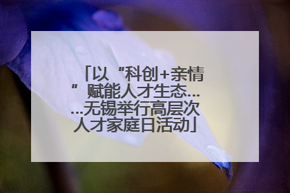 以“科创+亲情”赋能人才生态……无锡举行高层次人才家庭日活动